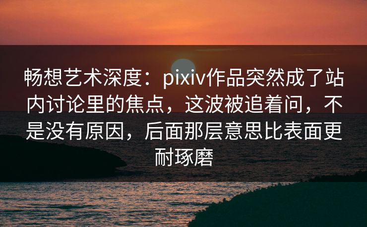 畅想艺术深度:pixiv作品突然成了站内讨论里的焦点,这波被追着问,不是没有原因,后面那层意思比表面更耐琢磨 畅想艺术深度:pixiv作品突然成了站内讨论里的焦点,这波被追着问,不是没有原因,后面那层意思比表面更耐琢磨