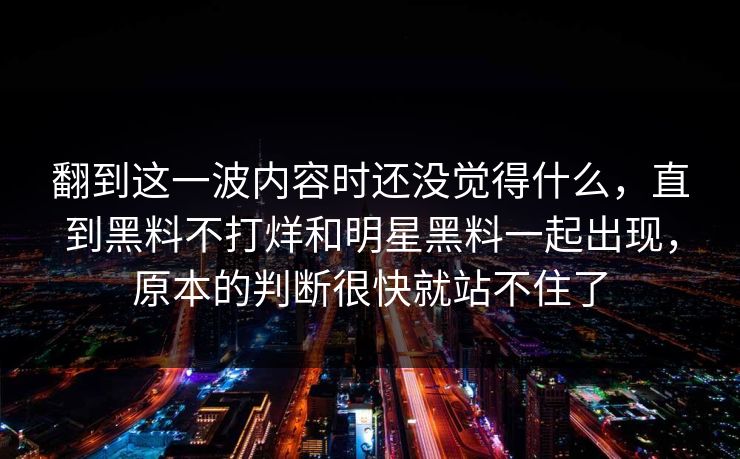 翻到这一波内容时还没觉得什么,直到黑料不打烊和明星黑料一起出现,原本的判断很快就站不住了 翻到这一波内容时还没觉得什么,直到黑料不打烊和明星黑料一起出现,原本的判断很快就站不住了