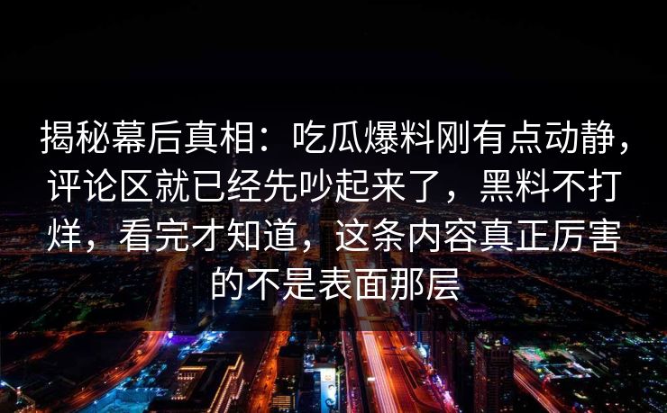 揭秘幕后真相：吃瓜爆料刚有点动静，评论区就已经先吵起来了，黑料不打烊，看完才知道，这条内容真正厉害的不是表面那层
