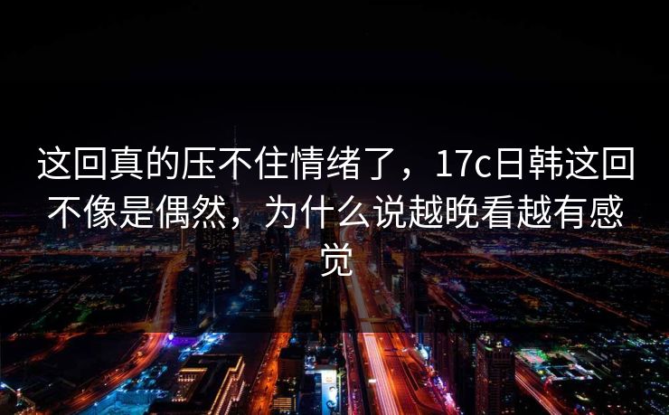 这回真的压不住情绪了，17c日韩这回不像是偶然，为什么说越晚看越有感觉