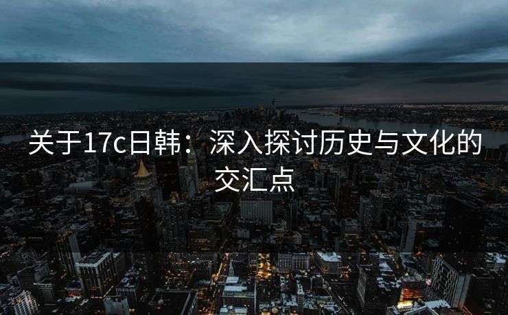 关于17c日韩：深入探讨历史与文化的交汇点