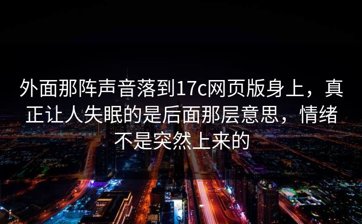 外面那阵声音落到17c网页版身上，真正让人失眠的是后面那层意思，情绪不是突然上来的