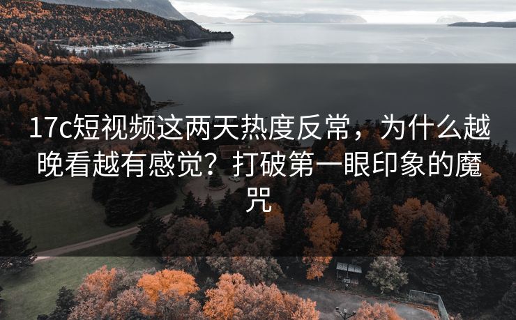 17c短视频这两天热度反常，为什么越晚看越有感觉？打破第一眼印象的魔咒