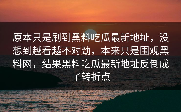 原本只是刷到黑料吃瓜最新地址，没想到越看越不对劲，本来只是围观黑料网，结果黑料吃瓜最新地址反倒成了转折点