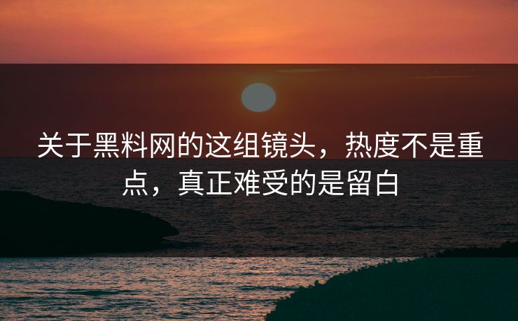关于黑料网的这组镜头，热度不是重点，真正难受的是留白