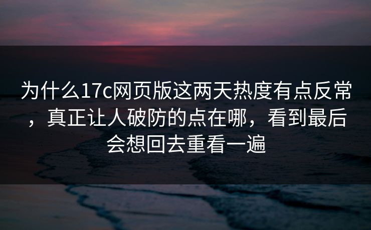 为什么17c网页版这两天热度有点反常，真正让人破防的点在哪，看到最后会想回去重看一遍