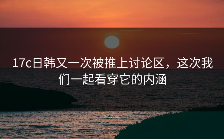 17c日韩又一次被推上讨论区，这次我们一起看穿它的内涵
