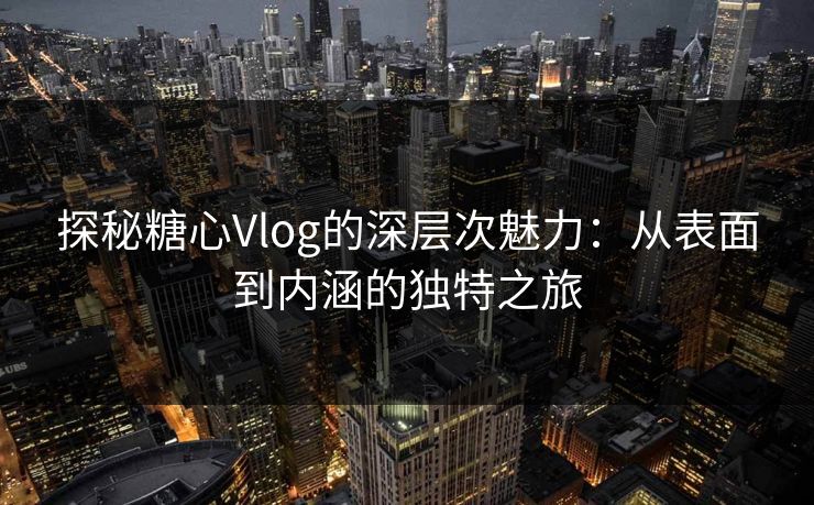 探秘糖心Vlog的深层次魅力：从表面到内涵的独特之旅