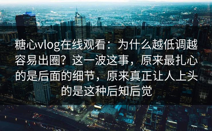 糖心vlog在线观看：为什么越低调越容易出圈？这一波这事，原来最扎心的是后面的细节，原来真正让人上头的是这种后知后觉