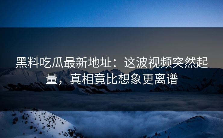 黑料吃瓜最新地址：这波视频突然起量，真相竟比想象更离谱