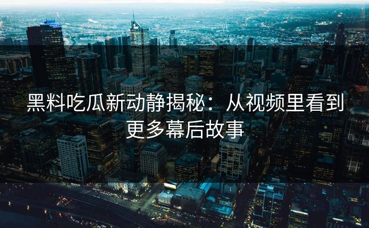黑料吃瓜新动静揭秘：从视频里看到更多幕后故事
