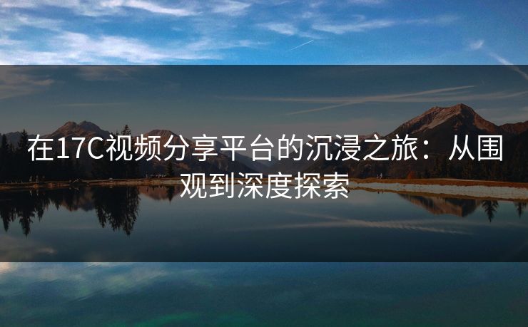 在17C视频分享平台的沉浸之旅：从围观到深度探索
