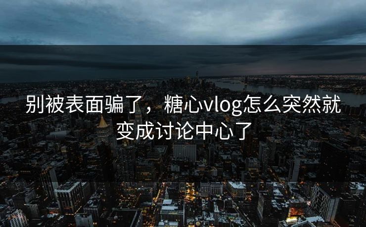 别被表面骗了，糖心vlog怎么突然就变成讨论中心了