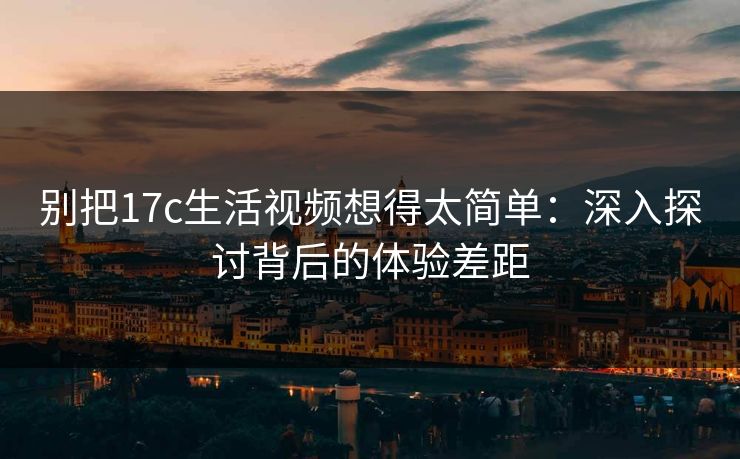别把17c生活视频想得太简单：深入探讨背后的体验差距