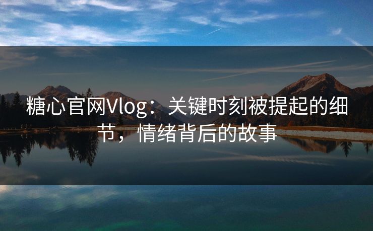 糖心官网Vlog：关键时刻被提起的细节，情绪背后的故事