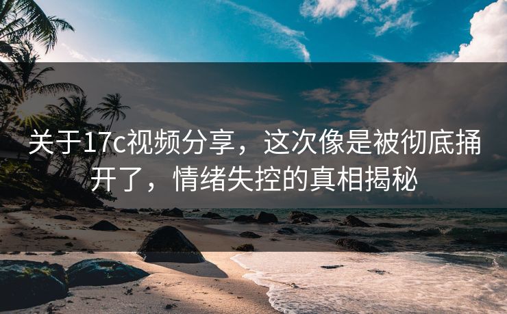 关于17c视频分享，这次像是被彻底捅开了，情绪失控的真相揭秘