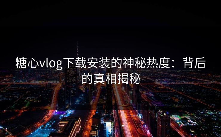 糖心vlog下载安装的神秘热度：背后的真相揭秘