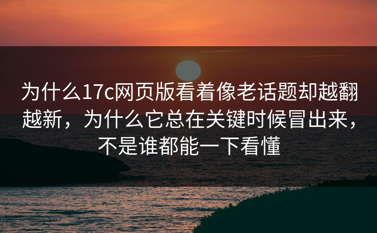 为什么17c网页版看着像老话题却越翻越新，为什么它总在关键时候冒出来，不是谁都能一下看懂