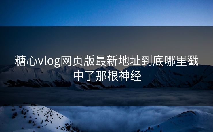 糖心vlog网页版最新地址到底哪里戳中了那根神经