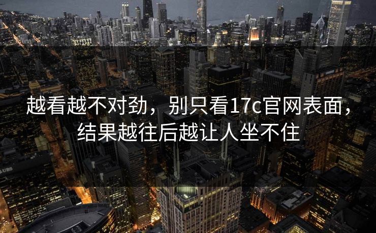 越看越不对劲，别只看17c官网表面，结果越往后越让人坐不住