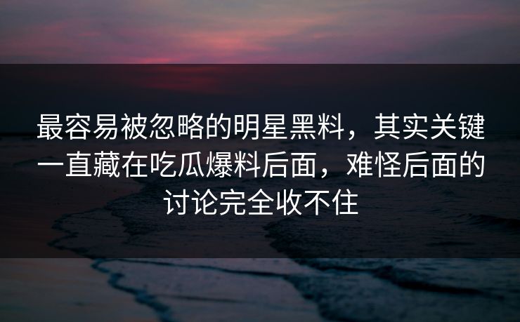 最容易被忽略的明星黑料，其实关键一直藏在吃瓜爆料后面，难怪后面的讨论完全收不住