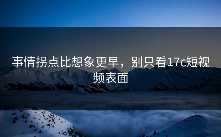 事情拐点比想象更早，别只看17c短视频表面
