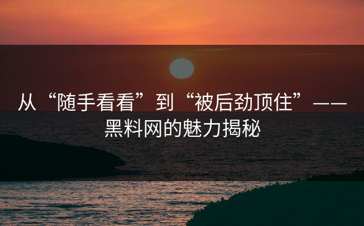 从“随手看看”到“被后劲顶住”——黑料网的魅力揭秘