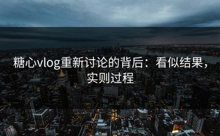 糖心vlog重新讨论的背后：看似结果，实则过程