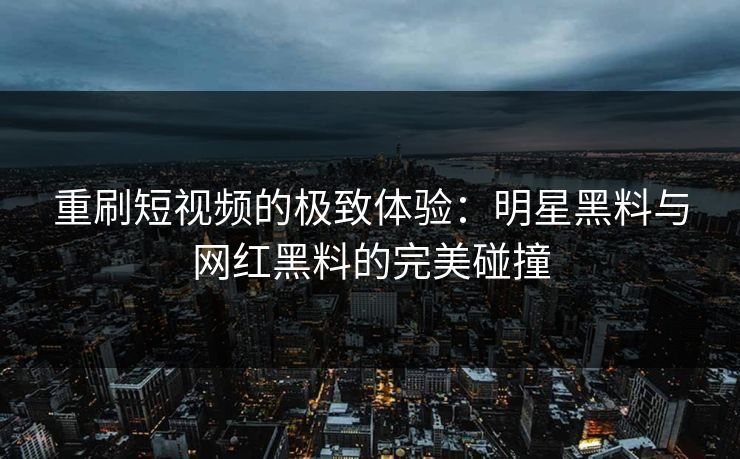 重刷短视频的极致体验：明星黑料与网红黑料的完美碰撞