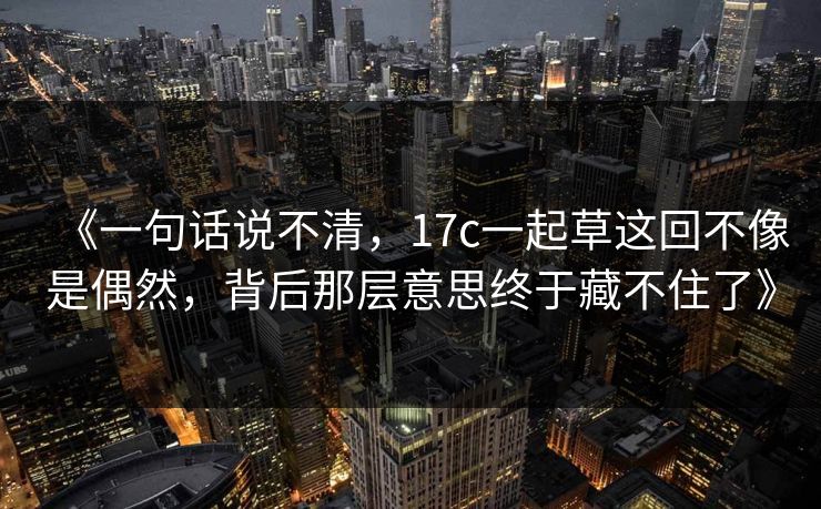 《一句话说不清，17c一起草这回不像是偶然，背后那层意思终于藏不住了》