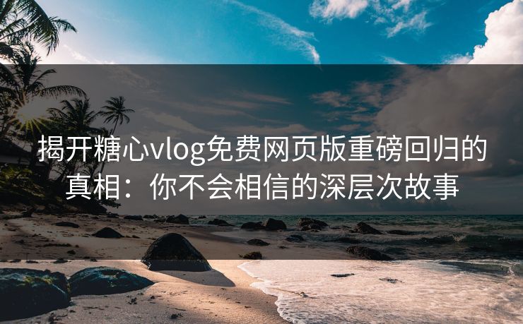 揭开糖心vlog免费网页版重磅回归的真相：你不会相信的深层次故事