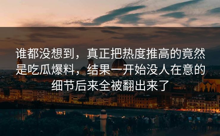 谁都没想到，真正把热度推高的竟然是吃瓜爆料，结果一开始没人在意的细节后来全被翻出来了