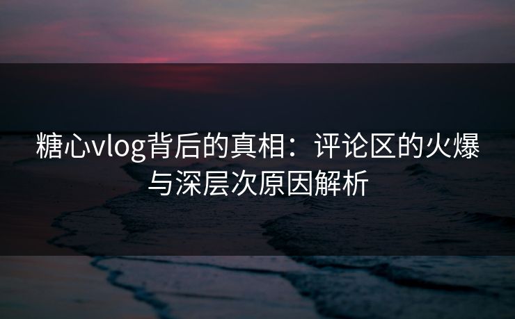 糖心vlog背后的真相：评论区的火爆与深层次原因解析