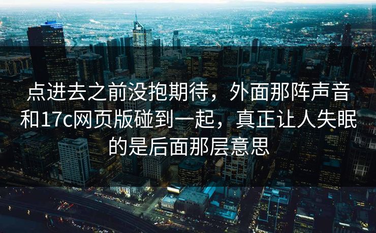 点进去之前没抱期待，外面那阵声音和17c网页版碰到一起，真正让人失眠的是后面那层意思