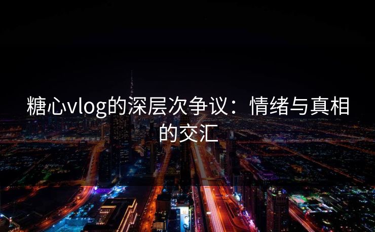 糖心vlog的深层次争议：情绪与真相的交汇