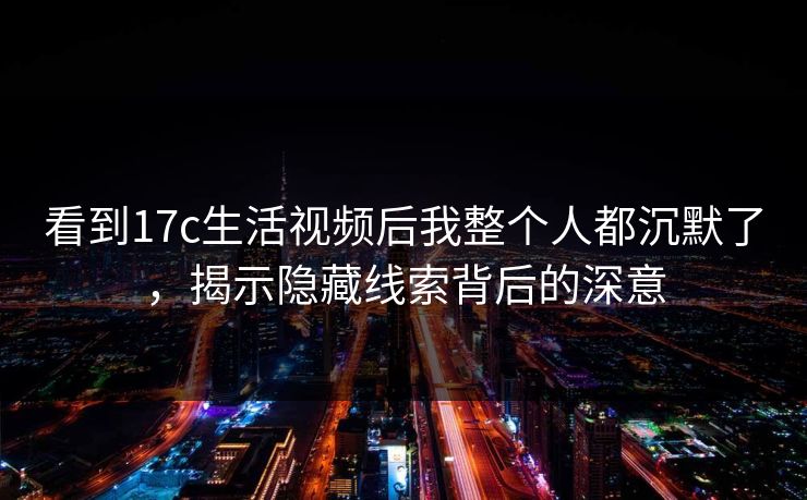 看到17c生活视频后我整个人都沉默了，揭示隐藏线索背后的深意