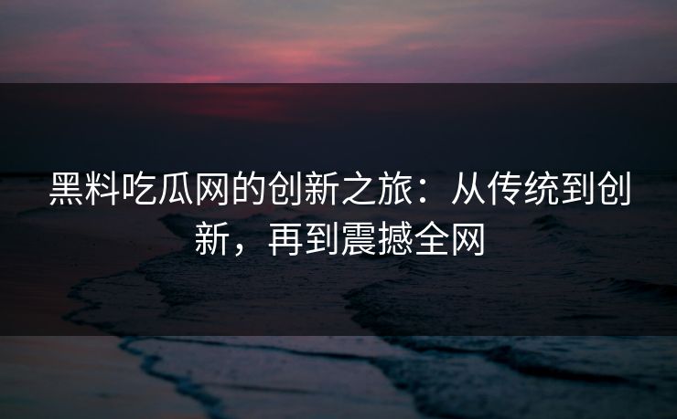 黑料吃瓜网的创新之旅：从传统到创新，再到震撼全网