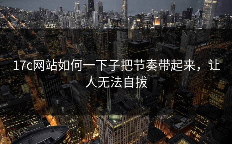 17c网站如何一下子把节奏带起来，让人无法自拔